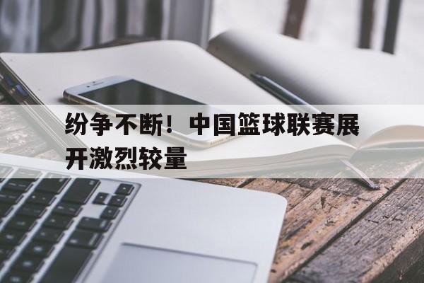 纷争不断！中国篮球联赛展开激烈较量