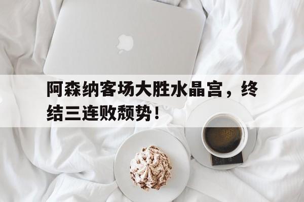 阿森纳客场大胜水晶宫，终结三连败颓势！