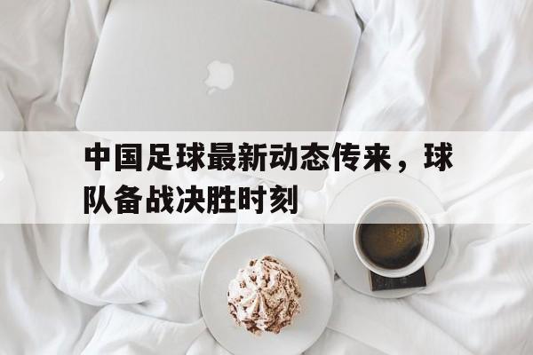 中国足球最新动态传来，球队备战决胜时刻
