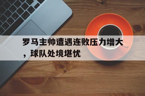 罗马主帅遭遇连败压力增大，球队处境堪忧