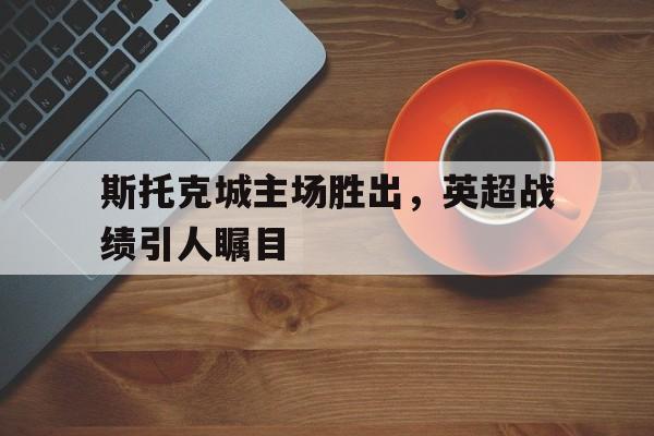 斯托克城主场胜出，英超战绩引人瞩目